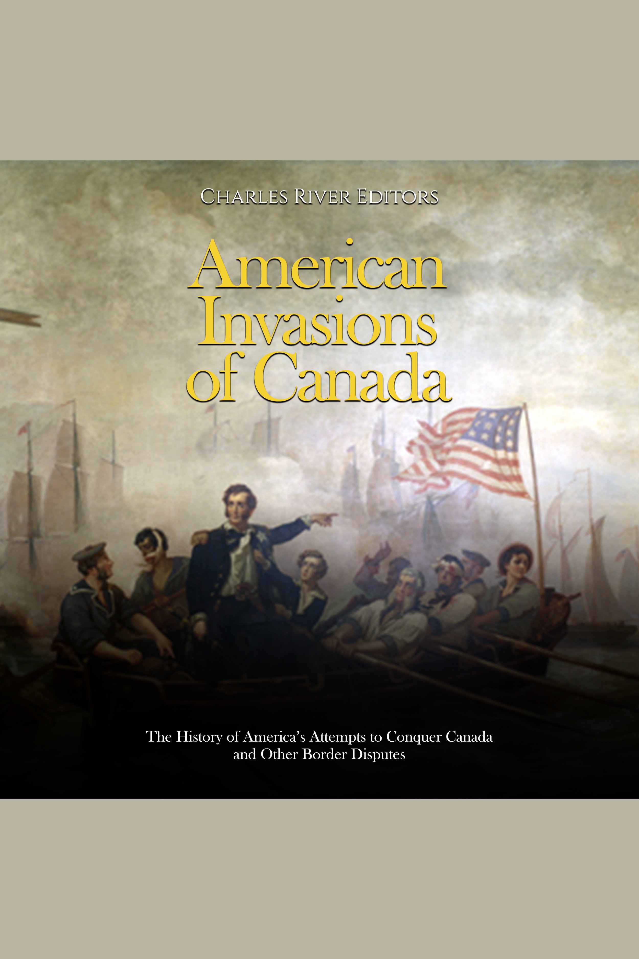 American Invasions of Canada: The History of America’s Attempts to Conquer Canada and Other Border Disputes